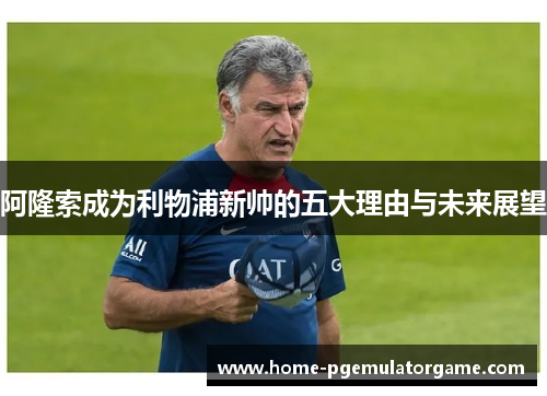 阿隆索成为利物浦新帅的五大理由与未来展望 阿隆索成为利物浦新帅的五大理由与未来展望