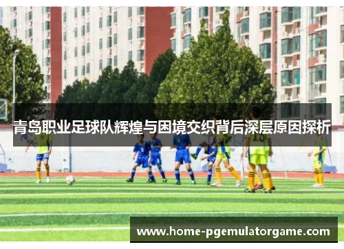 青岛职业足球队辉煌与困境交织背后深层原因探析