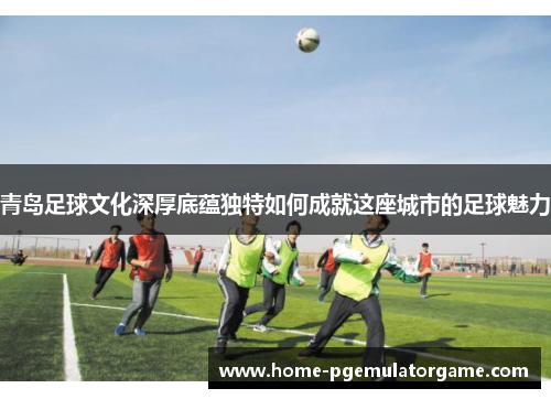 青岛足球文化深厚底蕴独特如何成就这座城市的足球魅力