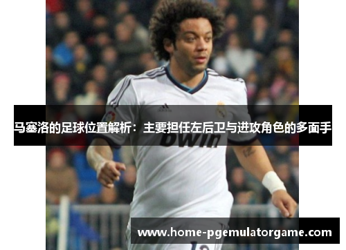 马塞洛的足球位置解析：主要担任左后卫与进攻角色的多面手