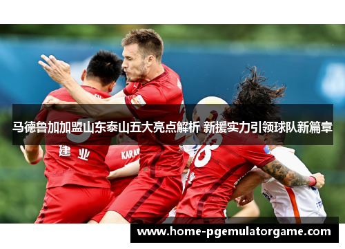 马德鲁加加盟山东泰山五大亮点解析 新援实力引领球队新篇章