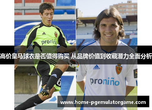 高价皇马球衣是否值得购买 从品牌价值到收藏潜力全面分析