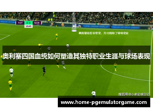 奥利塞四国血统如何塑造其独特职业生涯与球场表现 奥利塞四国血统如何塑造其独特职业生涯与球场表现