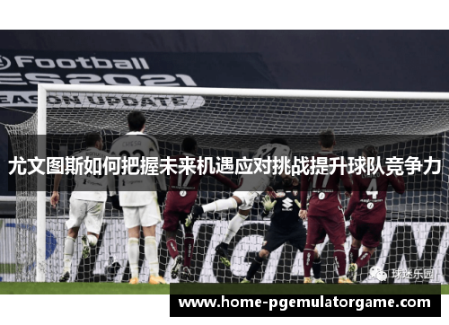 尤文图斯如何把握未来机遇应对挑战提升球队竞争力
