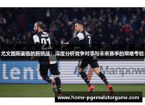 尤文图斯面临的新挑战：深度分析竞争对手与未来赛季的艰难考验