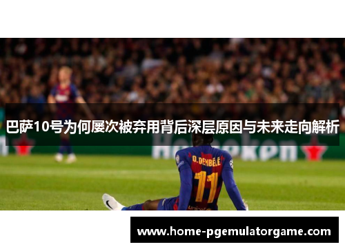 巴萨10号为何屡次被弃用背后深层原因与未来走向解析