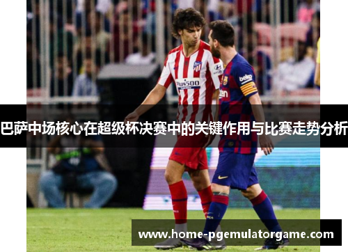巴萨中场核心在超级杯决赛中的关键作用与比赛走势分析 巴萨中场核心在超级杯决赛中的关键作用与比赛走势分析