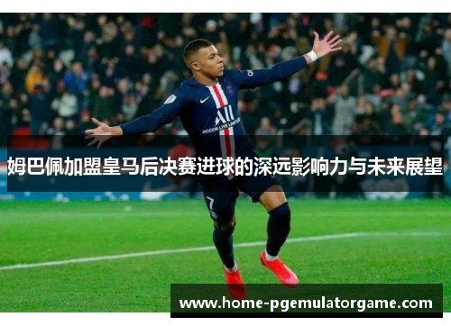 姆巴佩加盟皇马后决赛进球的深远影响力与未来展望