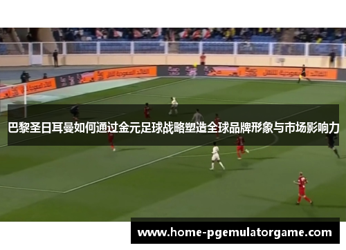 巴黎圣日耳曼如何通过金元足球战略塑造全球品牌形象与市场影响力