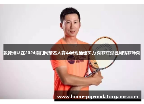 张德培队在2024澳门网球名人赛中展现绝佳实力 荣获辉煌胜利斩获殊荣