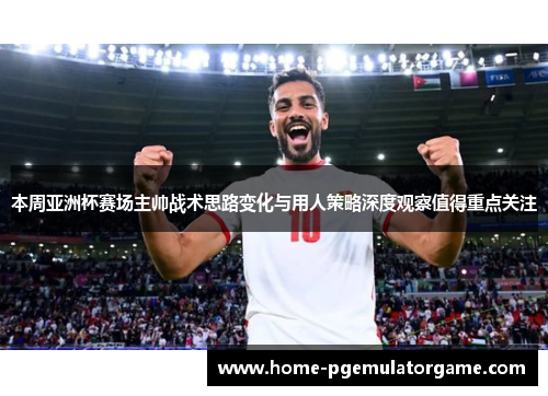 本周亚洲杯赛场主帅战术思路变化与用人策略深度观察值得重点关注