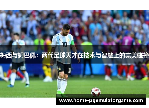 梅西与姆巴佩：两代足球天才在技术与智慧上的完美碰撞