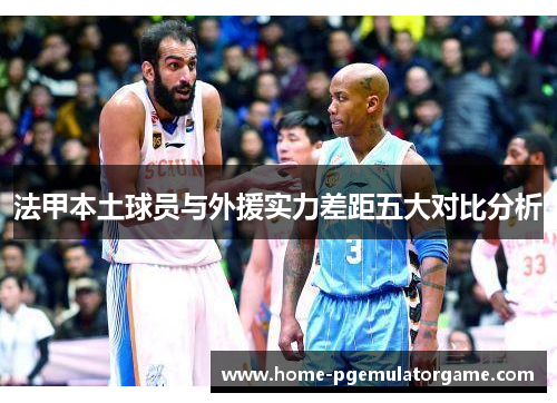 法甲本土球员与外援实力差距五大对比分析