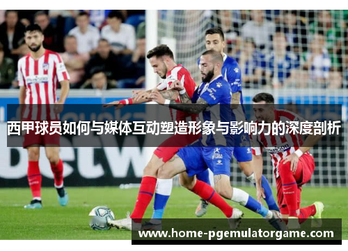 西甲球员如何与媒体互动塑造形象与影响力的深度剖析 西甲球员如何与媒体互动塑造形象与影响力的深度剖析