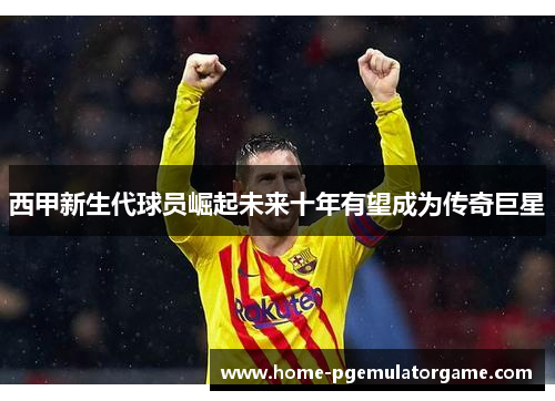 西甲新生代球员崛起未来十年有望成为传奇巨星