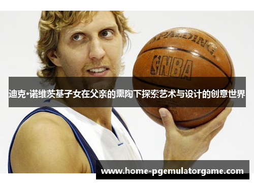 迪克·诺维茨基子女在父亲的熏陶下探索艺术与设计的创意世界