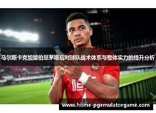 马尔斯卡克加盟伯恩茅斯后对球队战术体系与整体实力的提升分析 马尔斯卡克加盟伯恩茅斯后对球队战术体系与整体实力的提升分析